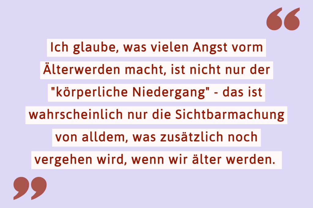 Ich glaube, was vielen Angst vorm Älterwerden macht, ist nicht nur der "körperliche Niedergang" - das ist wahrscheinlich nur die Sichtbarmachung von alldem, was zusätzlich noch vergehen wird, wenn wir älter werden.